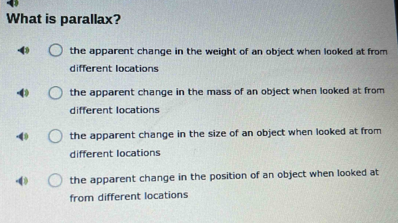 what is parallax? the apparent change in the weight of an object when looked at from different locations the apparent change in the mass of an object when looked at from different locations the apparent change in the size of an object when looked at from different locations the apparent change in the position of an object when looked at from different locations