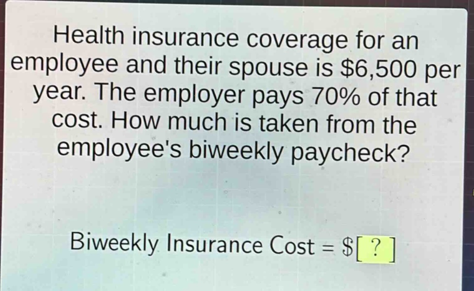 health insurance coverage for an employee and their spouse is $6,500 per year. the employer pays 70% of that cost. how much is taken from the employees biweekly paycheck? biweekly insurance cost = $?