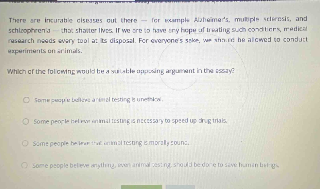 there are incurable diseases out there - for example alzheimers, multiple sclerosis, and schizophrenia - that shatter lives. if we are to have any hope of treating such conditions, medical research needs every tool at its disposal. for everyones sake, we should be allowed to conduct experiments on animals. which of the following would be a suitable opposing argument in the essay? some people believe animal testing is unethical. some people believe animal testing is necessary to speed up drug trials. some people believe that animal testing is morally sound. some people believe anything, even animal testing, should be done to save human beings.