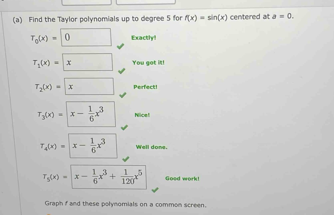 (a) find the taylor polynomials up to degree 5 for f(x) = sin(x) centered at a = 0. t0(x) = 0 exactly! t1(x) = x you got it! t2(x) = x perfect! t3(x) = x - 1/6x^3 nice! t4(x) = x - 1/6x^3 well done. t5(x) = x - 1/6x^3 + 1/120x^5 good work! graph f and these polynomials on a common screen.