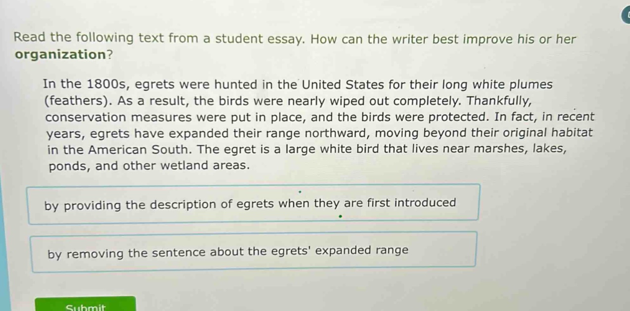 read the following text from a student essay. how can the writer best improve his or her organization? in the 1800s, egrets were hunted in the united states for their long white plumes (feathers). as a result, the birds were nearly wiped out completely. thankfully, conservation measures were put in place, and the birds were protected. in fact, in recent years, egrets have expanded their range northward, moving beyond their original habitat in the american south. the egret is a large white bird that lives near marshes, lakes, ponds, and other wetland areas. by providing the description of egrets when they are first introduced by removing the sentence about the egrets expanded range
