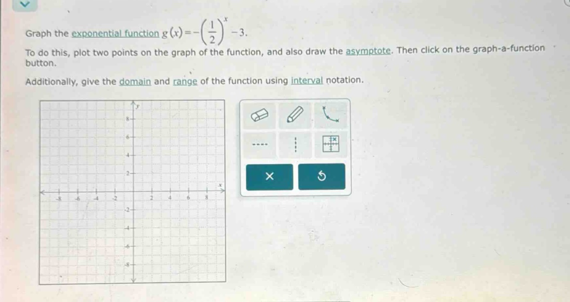 graph the exponential function g(x)=-(1/2)^x - 3. to do this, plot two points on the graph of the function, and also draw the asymptote. then click on the graph - a - function button. additionally, give the domain and range of the function using interval notation.
