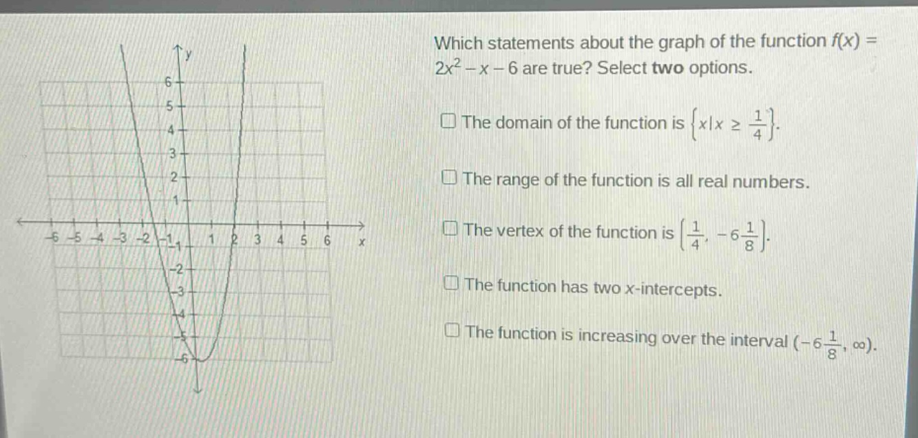 which statements about the graph of the function f(x) = 2x² - x - 6 are true? select two options. the domain of the function is {x|x ≥ 1/4}. the range of the function is all real numbers. the vertex of the function is (1/4, -6 1/8). the function has two x - intercepts. the function is increasing over the interval (-6 1/8, ∞).