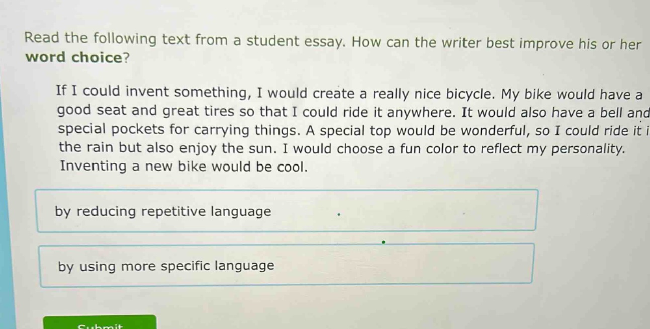 read the following text from a student essay. how can the writer best improve his or her word choice? if i could invent something, i would create a really nice bicycle. my bike would have a good seat and great tires so that i could ride it anywhere. it would also have a bell and special pockets for carrying things. a special top would be wonderful, so i could ride it in the rain but also enjoy the sun. i would choose a fun color to reflect my personality. inventing a new bike would be cool. by reducing repetitive language by using more specific language