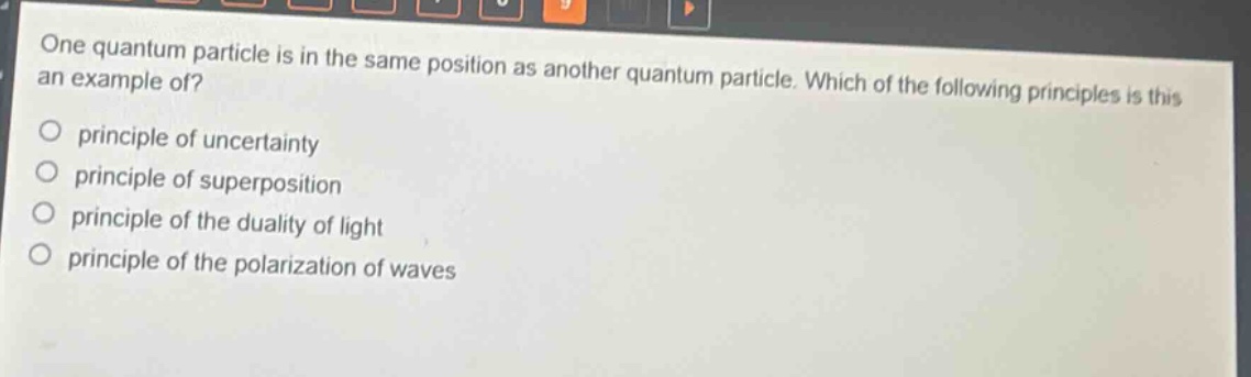 one quantum particle is in the same position as another quantum particle. which of the following principles is this an example of?\nprinciple of uncertainty\nprinciple of superposition\nprinciple of the duality of light\nprinciple of the polarization of waves