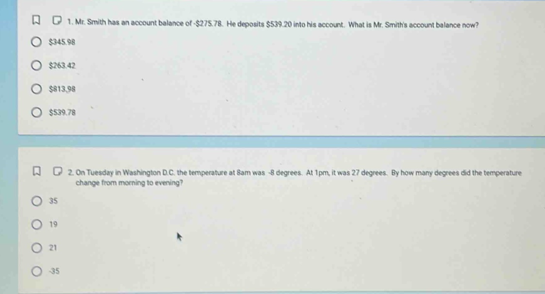 1. mr. smith has an account balance of -$275.78. he deposits $539.20 into his account. what is mr. smiths account balance now? $345.98 $263.42 $813.98 $539.78 2. on tuesday in washington d.c. the temperature at 8am was -8 degrees. at 1pm, it was 27 degrees. by how many degrees did the temperature change from morning to evening? 35 19 21 -35