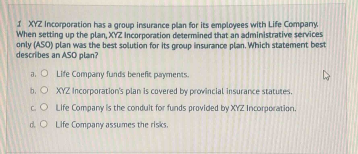 1 xyz incorporation has a group insurance plan for its employees with life company. when setting up the plan, xyz incorporation determined that an administrative services only (aso) plan was the best solution for its group insurance plan. which statement best describes an aso plan? a. o life company funds benefit payments. b. o xyz incorporations plan is covered by provincial insurance statutes. c. o life company is the conduit for funds provided by xyz incorporation. d. o life company assumes the risks.