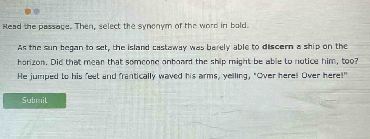 read the passage. then, select the synonym of the word in bold. as the sun began to set, the island castaway was barely able to discern a ship on the horizon. did that mean that someone onboard the ship might be able to notice him, too? he jumped to his feet and frantically waved his arms, yelling, \over here! over here!\