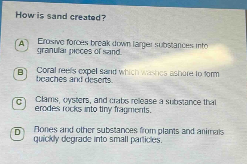 how is sand created? a erosive forces break down larger substances into granular pieces of sand. b coral reefs expel sand which washes ashore to form beaches and deserts. c clams, oysters, and crabs release a substance that erodes rocks into tiny fragments. d bones and other substances from plants and animals quickly degrade into small particles.