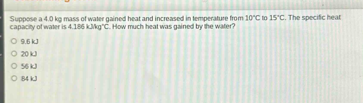 suppose a 4.0 kg mass of water gained heat and increased in temperature from 10°c to 15°c. the specific heat capacity of water is 4.186 kj/kg°c. how much heat was gained by the water?\n9.6 kj\n20 kj\n56 kj\n84 kj