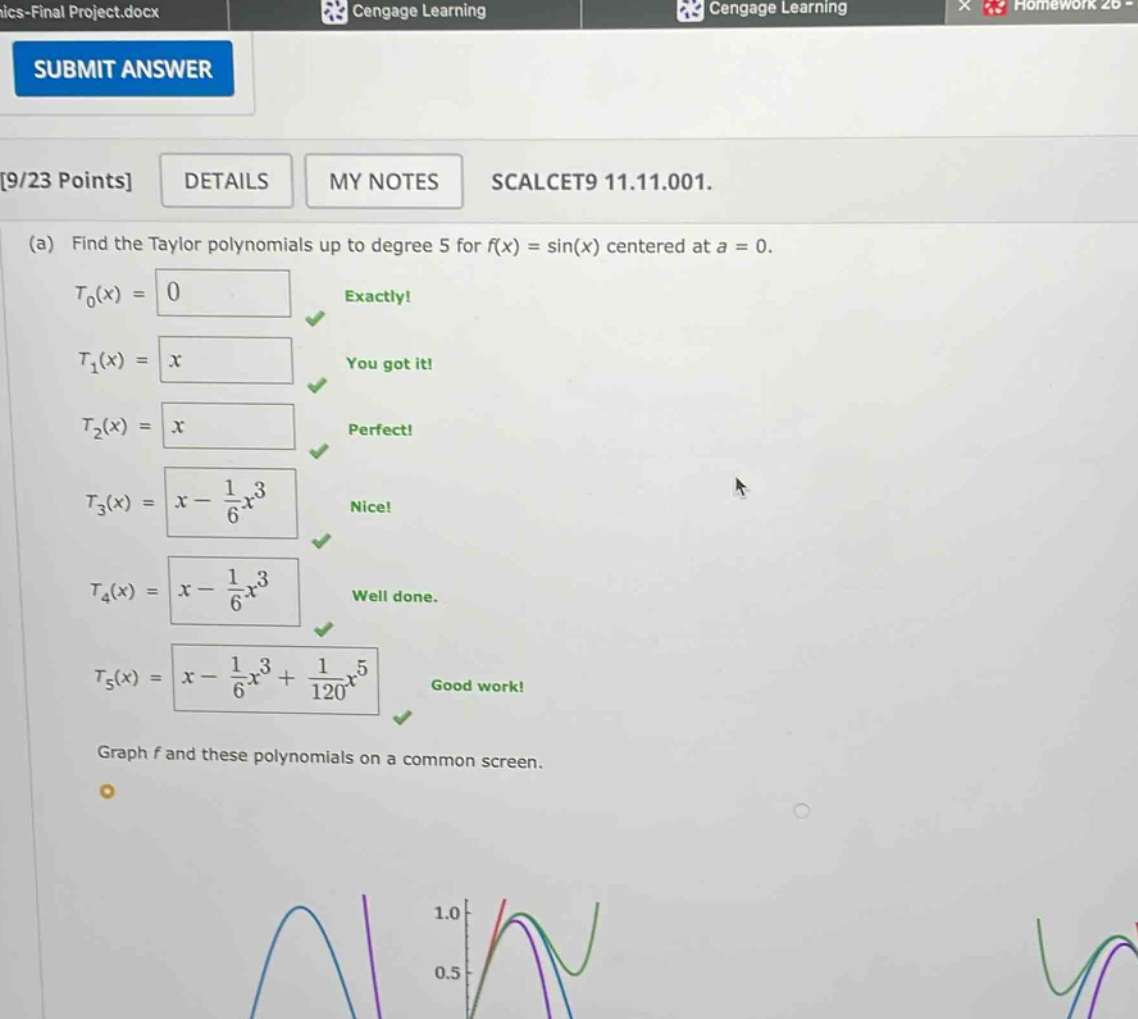 9/23 points details my notes scalcet9 11.11.001. (a) find the taylor polynomials up to degree 5 for f(x) = sin(x) centered at a = 0. t0(x) = 0 exactly! t1(x) = x you got it! t2(x) = x perfect! t3(x) = x - 1/6x^3 nice! t4(x) = x - 1/6x^3 well done. t5(x) = x - 1/6x^3 + 1/120x^5 good work! graph f and these polynomials on a common screen.