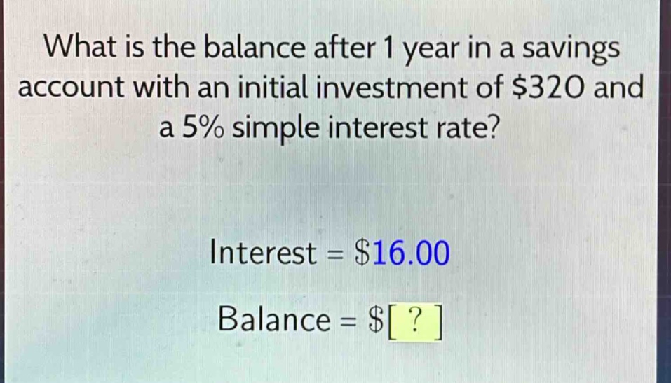 what is the balance after 1 year in a savings account with an initial investment of $320 and a 5% simple interest rate? interest = $16.00 balance = $?