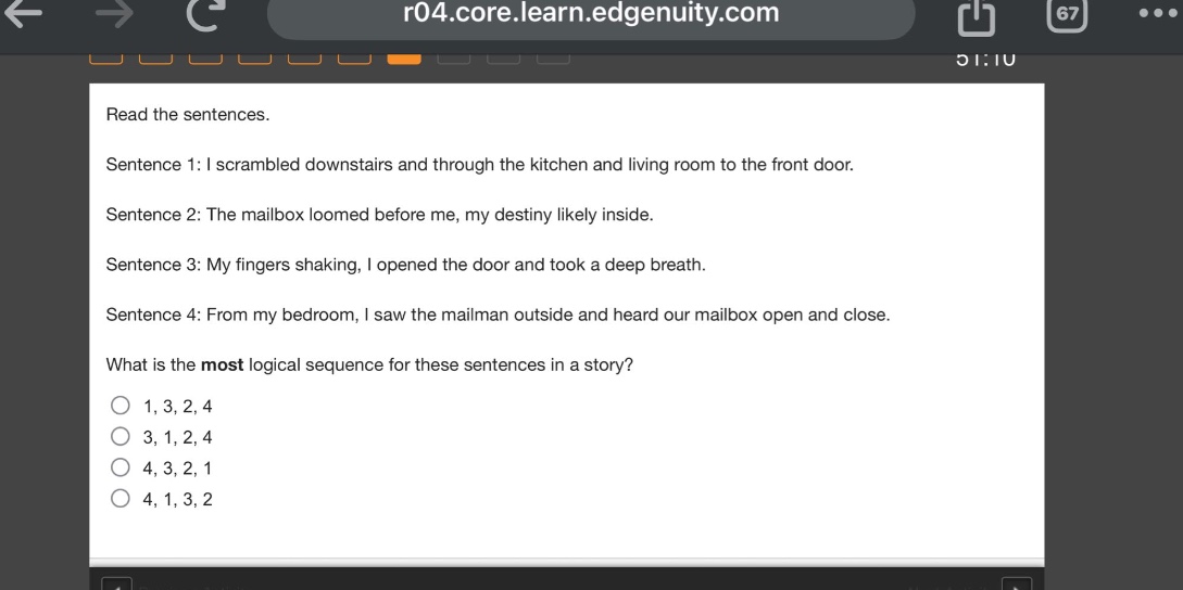 read the sentences. sentence 1: i scrambled downstairs and through the kitchen and living room to the front door. sentence 2: the mailbox loomed before me, my destiny likely inside. sentence 3: my fingers shaking, i opened the door and took a deep breath. sentence 4: from my bedroom, i saw the mailman outside and heard our mailbox open and close. what is the most logical sequence for these sentences in a story? 1, 3, 2, 4 3, 1, 2, 4 4, 3, 2, 1 4, 1, 3, 2