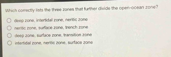which correctly lists the three zones that further divide the open - ocean zone?\ndeep zone, intertidal zone, neritic zone\nneritic zone, surface zone, trench zone\ndeep zone, surface zone, transition zone\nintertidal zone, neritic zone, surface zone