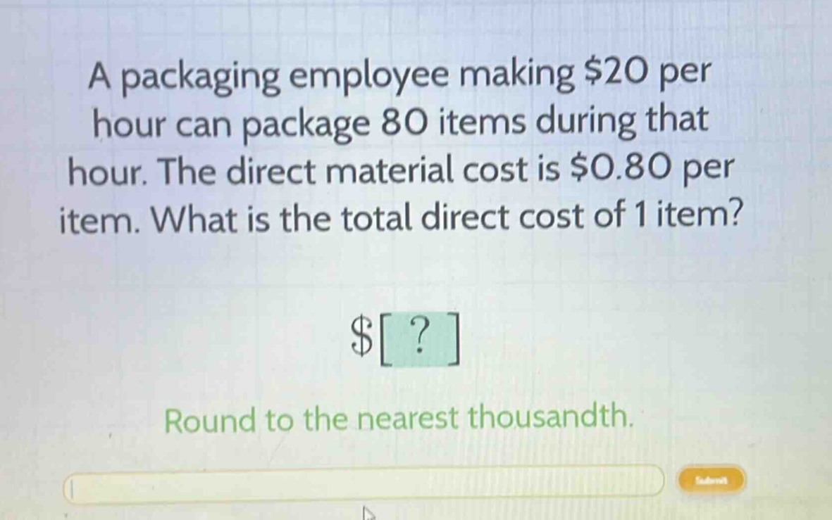 a packaging employee making $20 per hour can package 80 items during that hour. the direct material cost is $0.80 per item. what is the total direct cost of 1 item? $? round to the nearest thousandth.