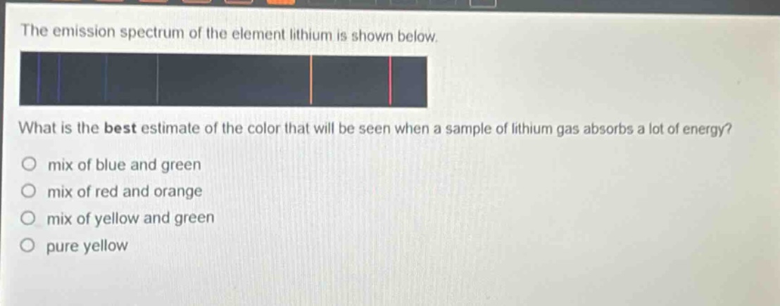 the emission spectrum of the element lithium is shown below. what is the best estimate of the color that will be seen when a sample of lithium gas absorbs a lot of energy? mix of blue and green mix of red and orange mix of yellow and green pure yellow