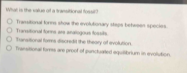 what is the value of a transitional fossil?\ntransitional forms show the evolutionary steps between species.\ntransitional forms are analogous fossils.\ntransitional forms discredit the theory of evolution.\ntransitional forms are proof of punctuated equilibrium in evolution.