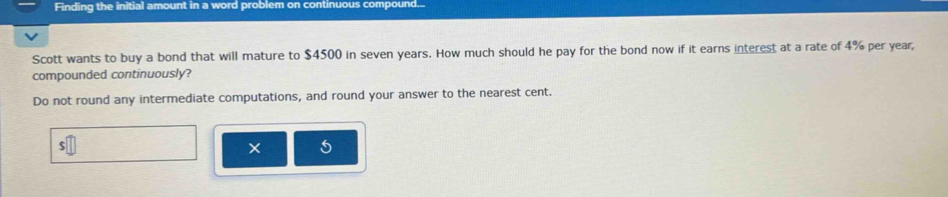 scott wants to buy a bond that will mature to $4500 in seven years. how much should he pay for the bond now if it earns interest at a rate of 4% per year, compounded continuously? do not round any intermediate computations, and round your answer to the nearest cent.