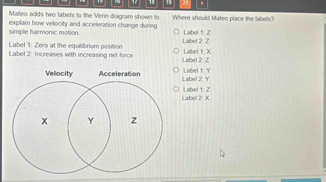 mateo adds two labels to the venn diagram shown to explain how velocity and acceleration change during simple harmonic motion. label 1: zero at the equilibrium position label 2: increases with increasing net force where should mateo place the labels? label 1: z label 2: z label 1: x label 2: z label 1: y label 2: y label 1: z label 2: x velocity acceleration x y z
