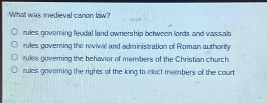 what was medieval canon law?\no rules governing feudal land ownership between lords and vassals\no rules governing the revival and administration of roman authority\no rules governing the behavior of members of the christian church\no rules governing the rights of the king to elect members of the court