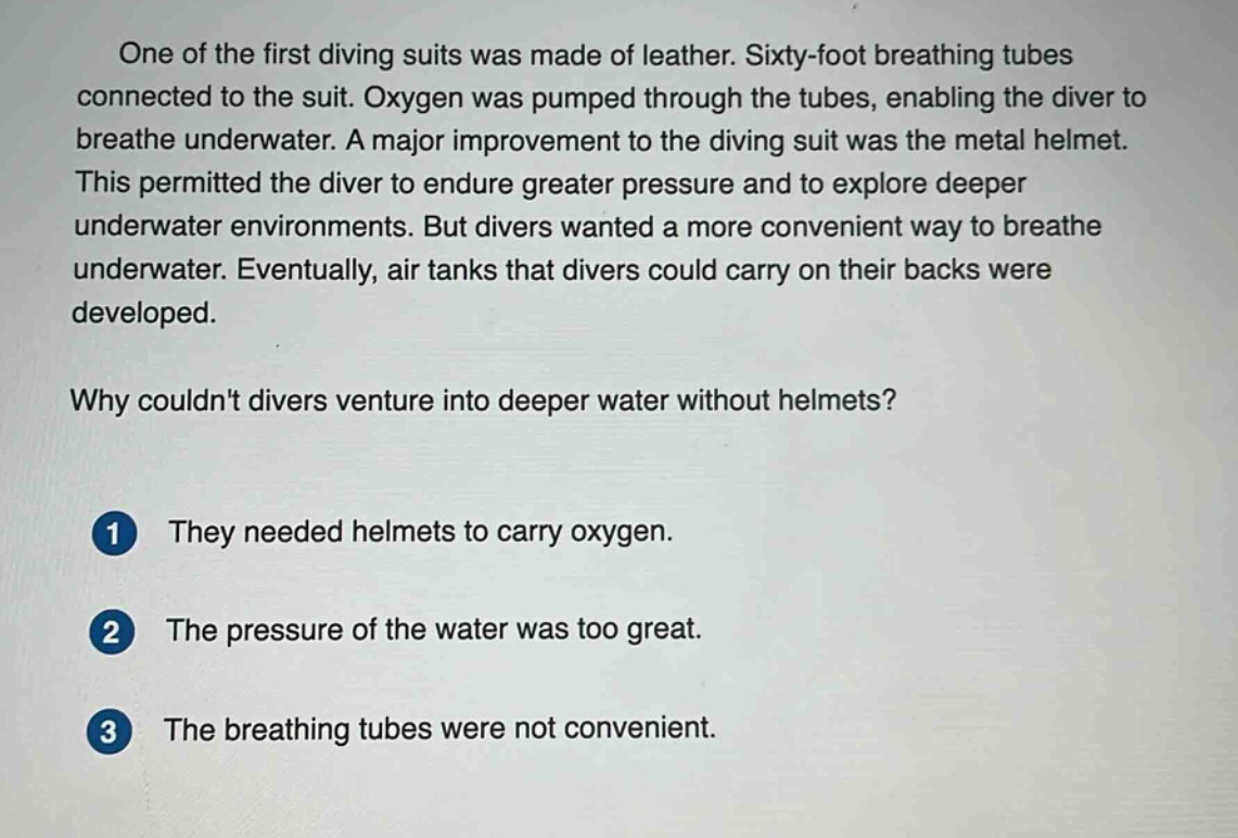 one of the first diving suits was made of leather. sixty - foot breathing tubes connected to the suit. oxygen was pumped through the tubes, enabling the diver to breathe underwater. a major improvement to the diving suit was the metal helmet. this permitted the diver to endure greater pressure and to explore deeper underwater environments. but divers wanted a more convenient way to breathe underwater. eventually, air tanks that divers could carry on their backs were developed. why couldnt divers venture into deeper water without helmets? 1 they needed helmets to carry oxygen. 2 the pressure of the water was too great. 3 the breathing tubes were not convenient.