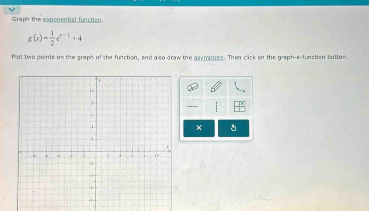 graph the exponential function. g(x)=1/2e^(x - 1)+4 plot two points on the graph of the function, and also draw the asymptote. then click on the graph - a - function button.
