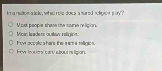 in a nation - state, what role does shared religion play?\nmost people share the same religion.\nmost leaders outlaw religion.\nfew people share the same religion.\nfew leaders care about religion.