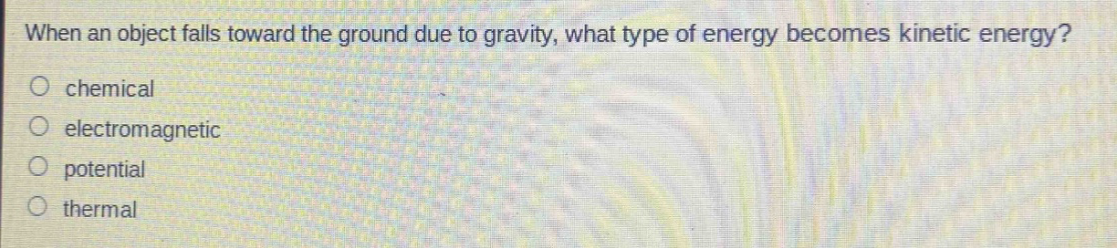 when an object falls toward the ground due to gravity, what type of energy becomes kinetic energy?\no chemical\no electromagnetic\no potential\no thermal