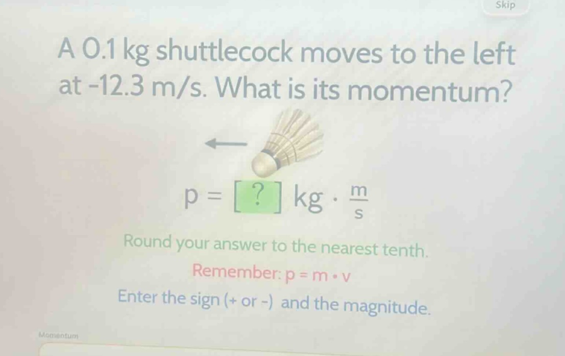 a 0.1 kg shuttlecock moves to the left at -12.3 m/s. what is its momentum? p = ? kg · m/s round your answer to the nearest tenth. remember: p = m · v enter the sign (+ or -) and the magnitude.