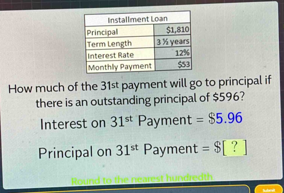 installment loan\nprincipal $1,810\nterm length 3 1/2 years\ninterest rate 12%\nmonthly payment $53\nhow much of the 31st payment will go to principal if there is an outstanding principal of $596?\ninterest on 31st payment = $5.96\nprincipal on 31st payment = $?\nround to the nearest hundredth