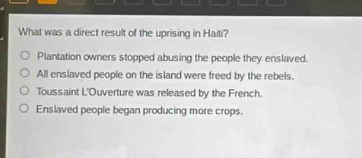 what was a direct result of the uprising in haiti?\no plantation owners stopped abusing the people they enslaved.\no all enslaved people on the island were freed by the rebels.\no toussaint louverture was released by the french.\no enslaved people began producing more crops.