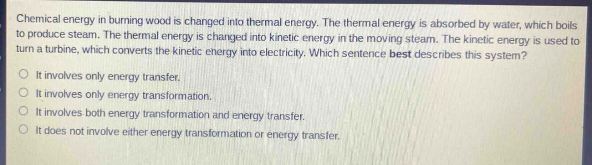 chemical energy in burning wood is changed into thermal energy. the thermal energy is absorbed by water, which boils to produce steam. the thermal energy is changed into kinetic energy in the moving steam. the kinetic energy is used to turn a turbine, which converts the kinetic energy into electricity. which sentence best describes this system? it involves only energy transfer. it involves only energy transformation. it involves both energy transformation and energy transfer. it does not involve either energy transformation or energy transfer.