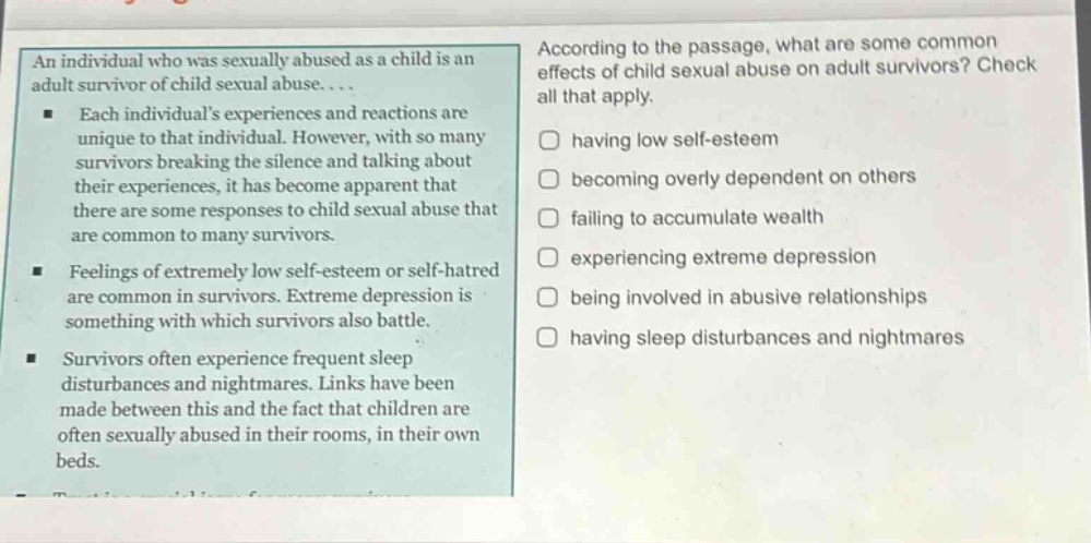 an individual who was sexually abused as a child is an adult survivor of child sexual abuse.... each individuals experiences and reactions are unique to that individual. however, with so many survivors breaking the silence and talking about their experiences, it has become apparent that there are some responses to child sexual abuse that are common to many survivors. feelings of extremely low self - esteem or self - hatred are common in survivors. extreme depression is something with which survivors also battle. survivors often experience frequent sleep disturbances and nightmares. links have been made between this and the fact that children are often sexually abused in their rooms, in their own beds. according to the passage, what are some common effects of child sexual abuse on adult survivors? check all that apply. having low self - esteem becoming overly dependent on others failing to accumulate wealth experiencing extreme depression being involved in abusive relationships having sleep disturbances and nightmares