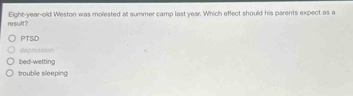 eight - year - old weston was molested at summer camp last year. which effect should his parents expect as a result?\nptsd\ndepression\nbed - wetting\ntrouble sleeping