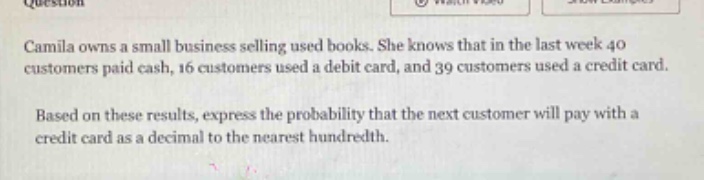 question\ncamila owns a small business selling used books. she knows that in the last week 40 customers paid cash, 16 customers used a debit card, and 39 customers used a credit card.\nbased on these results, express the probability that the next customer will pay with a credit card as a decimal to the nearest hundredth.