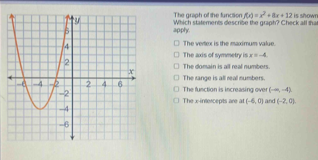 the graph of the function f(x)=x² + 8x + 12 is shown. which statements describe the graph? check all that apply. the vertex is the maximum value. the axis of symmetry is x = -4. the domain is all real numbers. the range is all real numbers. the function is increasing over (-∞, -4). the x - intercepts are at (-6, 0) and (-2, 0).