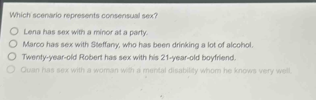 which scenario represents consensual sex?\no lena has sex with a minor at a party.\no marco has sex with steffany, who has been drinking a lot of alcohol.\no twenty - year - old robert has sex with his 21 - year - old boyfriend.\no quan has sex with a woman with a mental disability whom he knows very well.