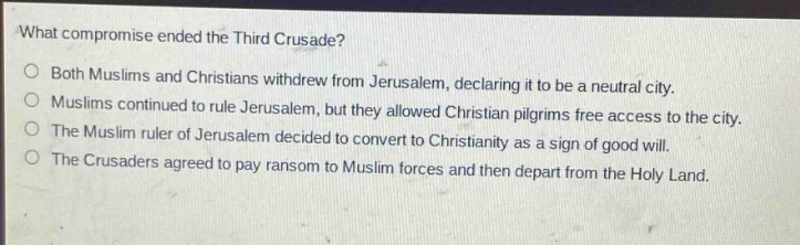 what compromise ended the third crusade?\no both muslims and christians withdrew from jerusalem, declaring it to be a neutral city.\no muslims continued to rule jerusalem, but they allowed christian pilgrims free access to the city.\no the muslim ruler of jerusalem decided to convert to christianity as a sign of good will.\no the crusaders agreed to pay ransom to muslim forces and then depart from the holy land.