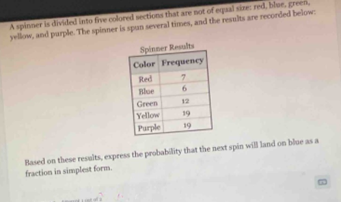 a spinner is divided into five colored sections that are not of equal size: red, blue, green, yellow, and purple. the spinner is spun several times, and the results are recorded below: spinner results color frequency red 7 blue 6 green 12 yellow 19 purple 19 based on these results, express the probability that the next spin will land on blue as a fraction in simplest form.