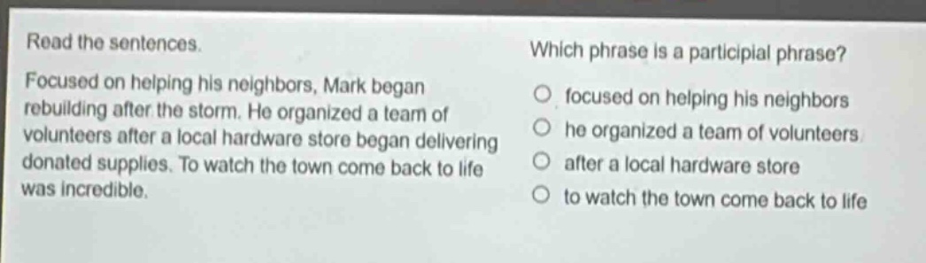 read the sentences. focused on helping his neighbors, mark began rebuilding after the storm. he organized a team of volunteers after a local hardware store began delivering donated supplies. to watch the town come back to life was incredible. which phrase is a participial phrase? focused on helping his neighbors he organized a team of volunteers after a local hardware store to watch the town come back to life