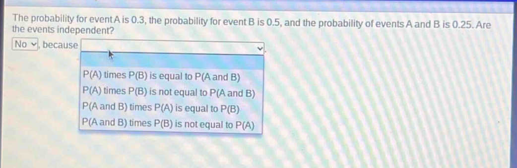 the probability for event a is 0.3, the probability for event b is 0.5, and the probability of events a and b is 0.25. are the events independent? no, because p(a) times p(b) is equal to p(a and b) p(a) times p(b) is not equal to p(a and b) p(a and b) times p(a) is equal to p(b) p(a and b) times p(b) is not equal to p(a)