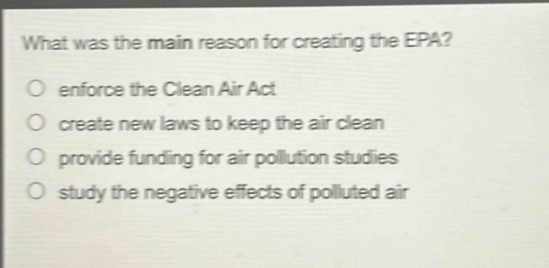 what was the main reason for creating the epa?\no enforce the clean air act\no create new laws to keep the air clean\no provide funding for air pollution studies\no study the negative effects of polluted air