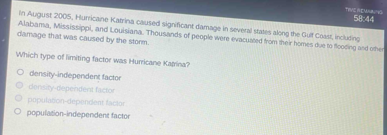in august 2005, hurricane katrina caused significant damage in several states along the gulf coast, including alabama, mississippi, and louisiana. thousands of people were evacuated from their homes due to flooding and other damage that was caused by the storm. which type of limiting factor was hurricane katrina? density - independent factor density - dependent factor population - dependent factor population - independent factor