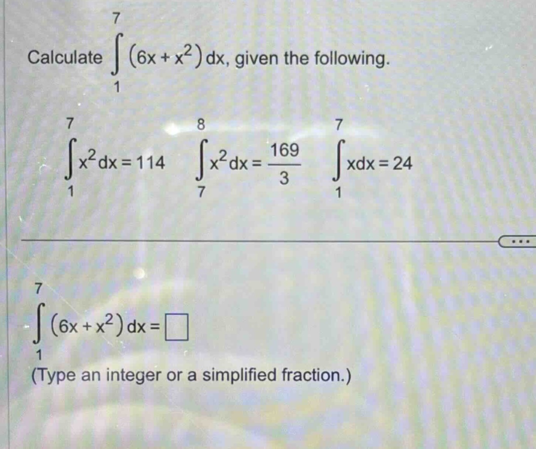 calculate ∫(from 1 to 7) (6x + x²) dx, given the following. ∫(from 1 to 7) x² dx = 114 ∫(from 7 to 8) x² dx = 169/3 ∫(from 1 to 7) xdx = 24 ∫(from 1 to 7) (6x + x²) dx = □ (type an integer or a simplified fraction.)