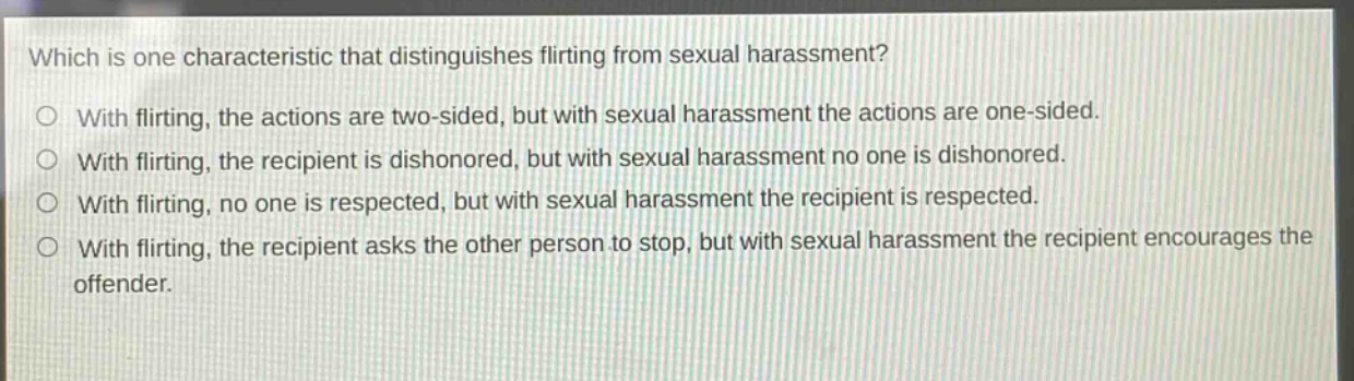which is one characteristic that distinguishes flirting from sexual harassment?\no with flirting, the actions are two - sided, but with sexual harassment the actions are one - sided.\no with flirting, the recipient is dishonored, but with sexual harassment no one is dishonored.\no with flirting, no one is respected, but with sexual harassment the recipient is respected.\no with flirting, the recipient asks the other person to stop, but with sexual harassment the recipient encourages the offender.