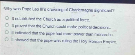 why was pope leo iiis crowning of charlemagne significant?\nit established the church as a political force.\nit proved that the church could make political decisions.\nit indicated that the pope had more power than monarchs.\nit showed that the pope was ruling the holy roman empire.