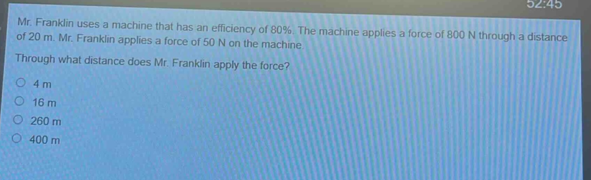 mr. franklin uses a machine that has an efficiency of 80%. the machine applies a force of 800 n through a distance of 20 m. mr. franklin applies a force of 50 n on the machine. through what distance does mr. franklin apply the force? 4 m 16 m 260 m 400 m