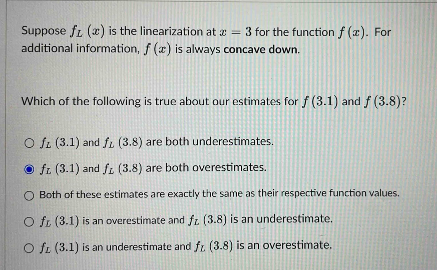 suppose fl(x) is the linearization at x = 3 for the function f(x). for additional information, f(x) is always concave down. which of the following is true about our estimates for f(3.1) and f(3.8)? o fl(3.1) and fl(3.8) are both underestimates. o fl(3.1) and fl(3.8) are both overestimates. o both of these estimates are exactly the same as their respective function values. o fl(3.1) is an overestimate and fl(3.8) is an underestimate. o fl(3.1) is an underestimate and fl(3.8) is an overestimate.