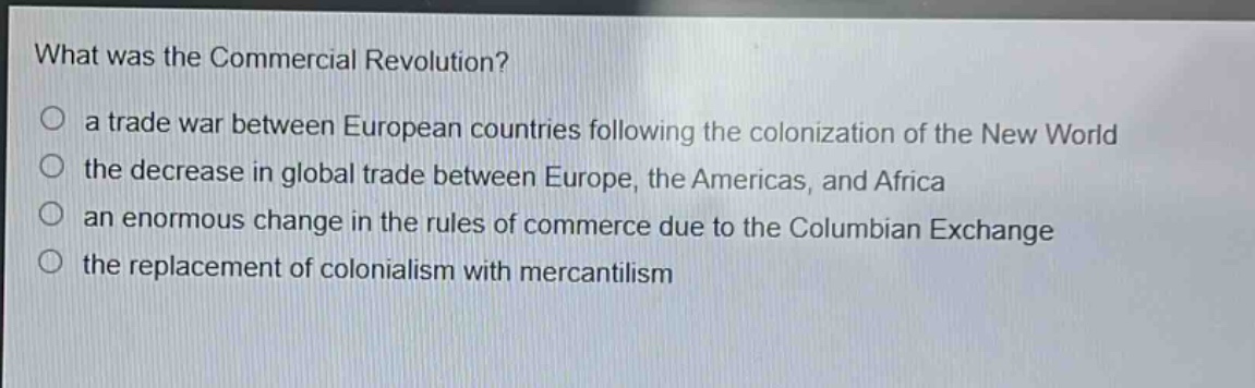 what was the commercial revolution?\no a trade war between european countries following the colonization of the new world\no the decrease in global trade between europe, the americas, and africa\no an enormous change in the rules of commerce due to the columbian exchange\no the replacement of colonialism with mercantilism