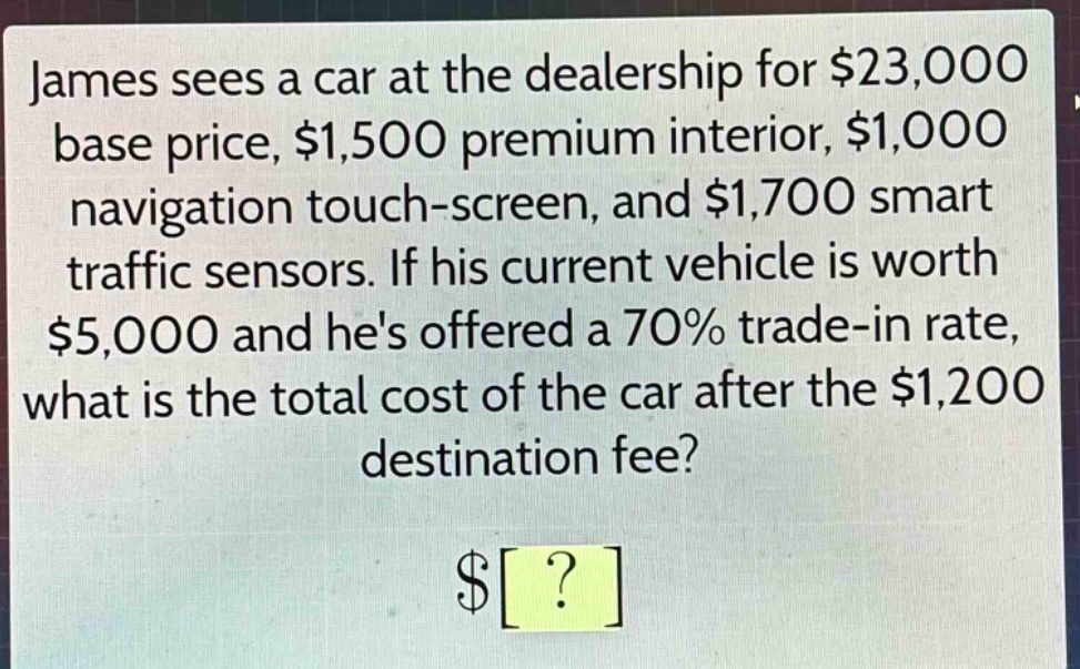 james sees a car at the dealership for $23,000 base price, $1,500 premium interior, $1,000 navigation touch - screen, and $1,700 smart traffic sensors. if his current vehicle is worth $5,000 and hes offered a 70% trade - in rate, what is the total cost of the car after the $1,200 destination fee? $?